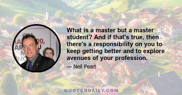 What is a master but a master student? And if that's true, then there's a responsibility on you to keep getting better and to explore avenues of your profession.