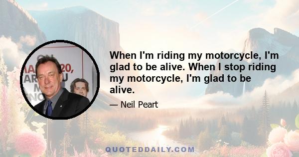 When I'm riding my motorcycle, I'm glad to be alive. When I stop riding my motorcycle, I'm glad to be alive.