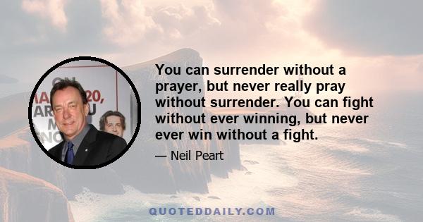 You can surrender without a prayer, but never really pray without surrender. You can fight without ever winning, but never ever win without a fight.