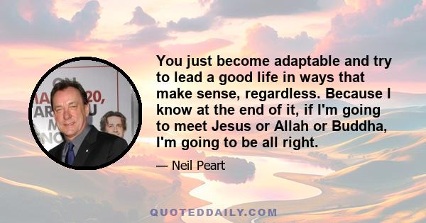 You just become adaptable and try to lead a good life in ways that make sense, regardless. Because I know at the end of it, if I'm going to meet Jesus or Allah or Buddha, I'm going to be all right.