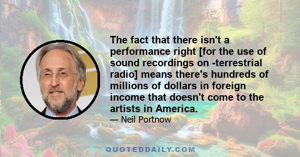 The fact that there isn't a performance right [for the use of sound recordings on ­terrestrial radio] means there's hundreds of millions of dollars in foreign income that doesn't come to the artists in America.