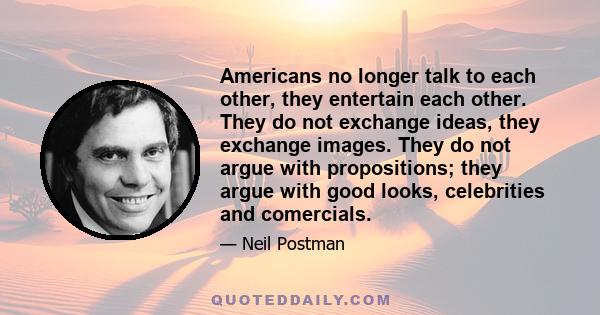 Americans no longer talk to each other, they entertain each other. They do not exchange ideas, they exchange images. They do not argue with propositions; they argue with good looks, celebrities and comercials.