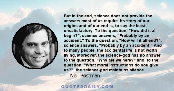 But in the end, science does not provide the answers most of us require. Its story of our origins and of our end is, to say the least, unsatisfactory. To the question, How did it all begin?, science answers, Probably by 