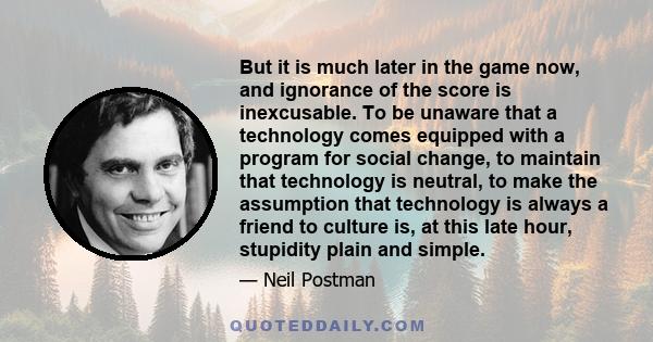 But it is much later in the game now, and ignorance of the score is inexcusable. To be unaware that a technology comes equipped with a program for social change, to maintain that technology is neutral, to make the