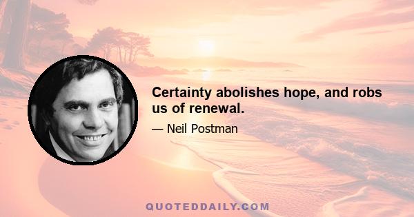 Certainty abolishes hope, and robs us of renewal.