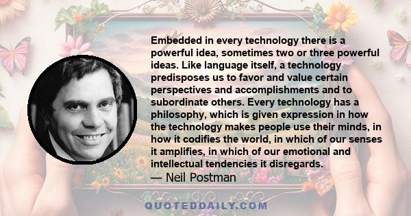 Embedded in every technology there is a powerful idea, sometimes two or three powerful ideas. Like language itself, a technology predisposes us to favor and value certain perspectives and accomplishments and to