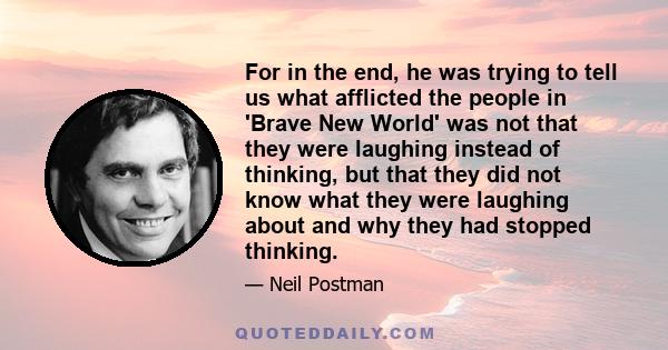 For in the end, he was trying to tell us what afflicted the people in 'Brave New World' was not that they were laughing instead of thinking, but that they did not know what they were laughing about and why they had