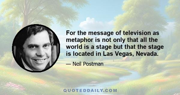 For the message of television as metaphor is not only that all the world is a stage but that the stage is located in Las Vegas, Nevada.