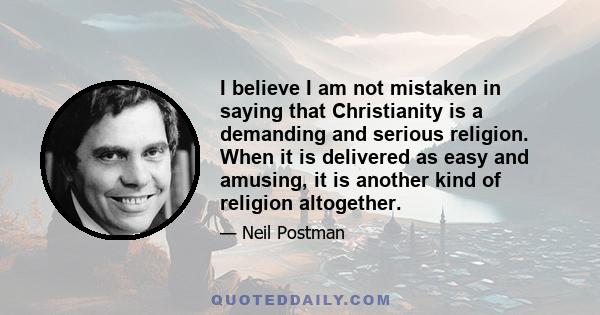 I believe I am not mistaken in saying that Christianity is a demanding and serious religion. When it is delivered as easy and amusing, it is another kind of religion altogether.