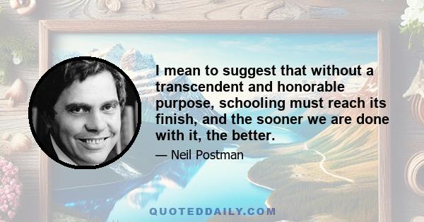 I mean to suggest that without a transcendent and honorable purpose, schooling must reach its finish, and the sooner we are done with it, the better.