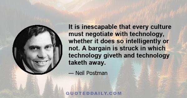 It is inescapable that every culture must negotiate with technology, whether it does so intelligently or not. A bargain is struck in which technology giveth and technology taketh away.