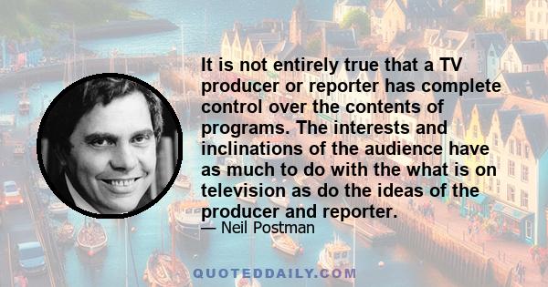 It is not entirely true that a TV producer or reporter has complete control over the contents of programs. The interests and inclinations of the audience have as much to do with the what is on television as do the ideas 