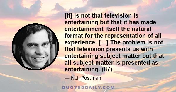 [It] is not that television is entertaining but that it has made entertainment itself the natural format for the representation of all experience. […] The problem is not that television presents us with entertaining