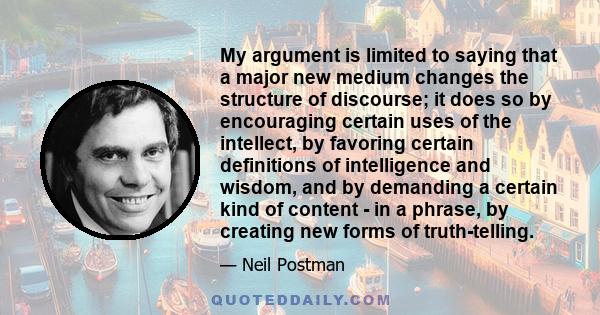 My argument is limited to saying that a major new medium changes the structure of discourse; it does so by encouraging certain uses of the intellect, by favoring certain definitions of intelligence and wisdom, and by