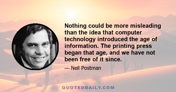 Nothing could be more misleading than the idea that computer technology introduced the age of information. The printing press began that age, and we have not been free of it since.