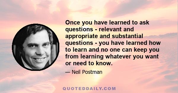 Once you have learned to ask questions - relevant and appropriate and substantial questions - you have learned how to learn and no one can keep you from learning whatever you want or need to know.