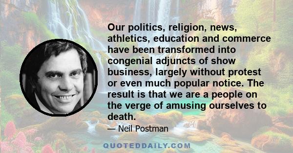 Our politics, religion, news, athletics, education and commerce have been transformed into congenial adjuncts of show business, largely without protest or even much popular notice. The result is that we are a people on