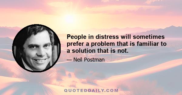 People in distress will sometimes prefer a problem that is familiar to a solution that is not.