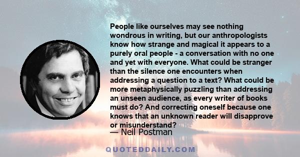 People like ourselves may see nothing wondrous in writing, but our anthropologists know how strange and magical it appears to a purely oral people - a conversation with no one and yet with everyone. What could be