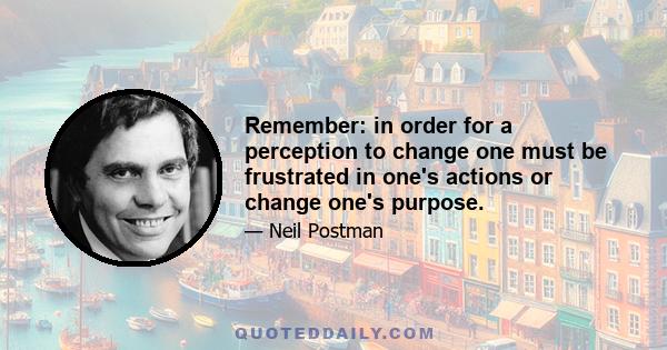 Remember: in order for a perception to change one must be frustrated in one's actions or change one's purpose.