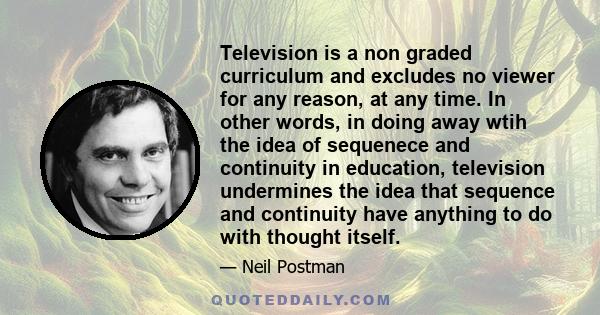 Television is a non graded curriculum and excludes no viewer for any reason, at any time. In other words, in doing away wtih the idea of sequenece and continuity in education, television undermines the idea that