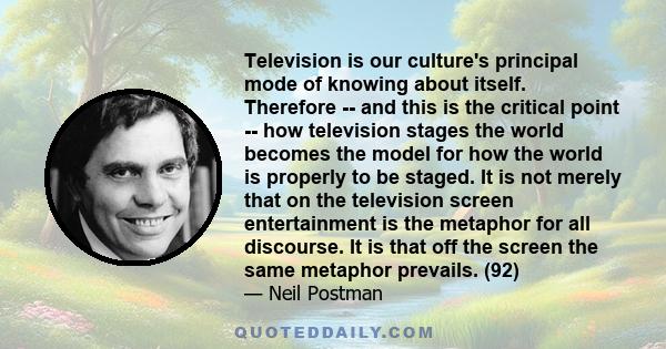 Television is our culture's principal mode of knowing about itself. Therefore -- and this is the critical point -- how television stages the world becomes the model for how the world is properly to be staged. It is not