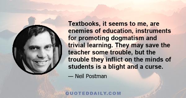 Textbooks, it seems to me, are enemies of education, instruments for promoting dogmatism and trivial learning. They may save the teacher some trouble, but the trouble they inflict on the minds of students is a blight