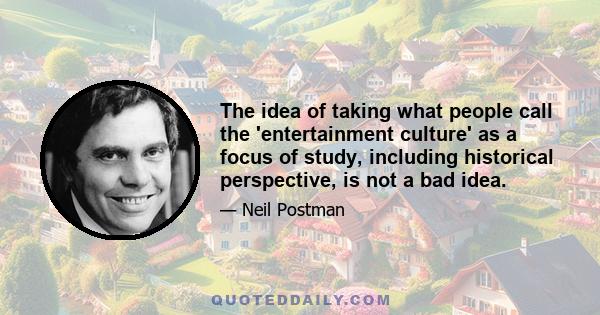 The idea of taking what people call the 'entertainment culture' as a focus of study, including historical perspective, is not a bad idea.