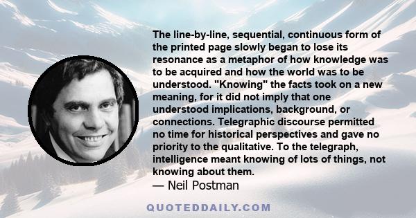 The line-by-line, sequential, continuous form of the printed page slowly began to lose its resonance as a metaphor of how knowledge was to be acquired and how the world was to be understood. Knowing the facts took on a