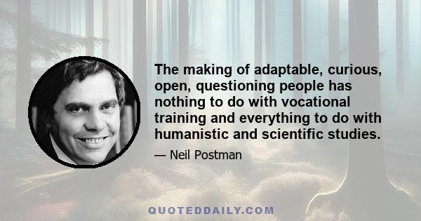 The making of adaptable, curious, open, questioning people has nothing to do with vocational training and everything to do with humanistic and scientific studies.