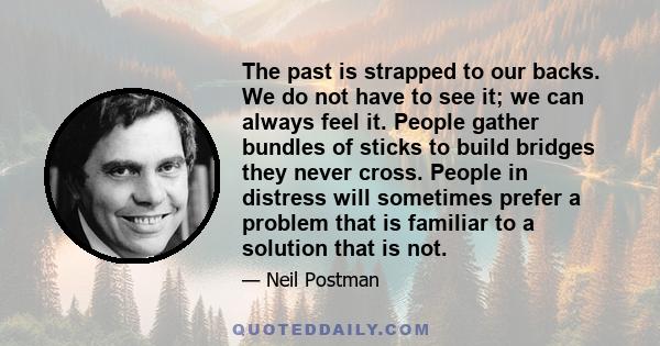 The past is strapped to our backs. We do not have to see it; we can always feel it. People gather bundles of sticks to build bridges they never cross. People in distress will sometimes prefer a problem that is familiar