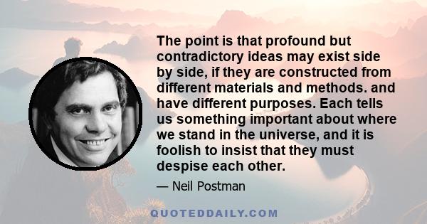 The point is that profound but contradictory ideas may exist side by side, if they are constructed from different materials and methods. and have different purposes. Each tells us something important about where we