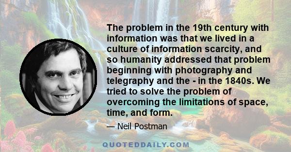 The problem in the 19th century with information was that we lived in a culture of information scarcity, and so humanity addressed that problem beginning with photography and telegraphy and the - in the 1840s. We tried