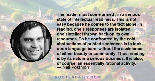 The reader must come armed , in a serious state of intellectual readiness. This is not easy because he comes to the text alone. In reading, one's responses are isolated, one'sintellect thrown back on its own resourses.