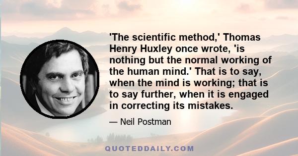 The scientific method, Thomas Henry Huxley once wrote, is nothing but the normal working of the human mind. That is to say, when the mind is working; that is to say further, when it is engaged in correcting its