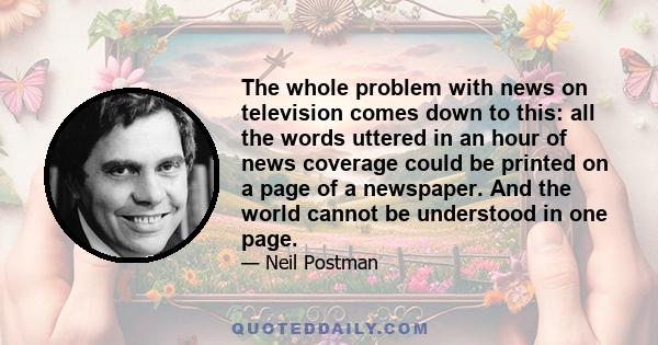 The whole problem with news on television comes down to this: all the words uttered in an hour of news coverage could be printed on a page of a newspaper. And the world cannot be understood in one page.