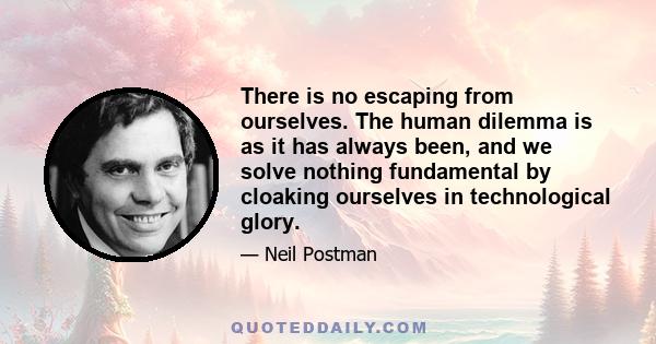 There is no escaping from ourselves. The human dilemma is as it has always been, and we solve nothing fundamental by cloaking ourselves in technological glory.