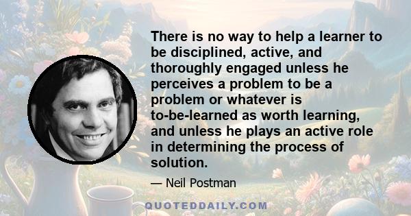 There is no way to help a learner to be disciplined, active, and thoroughly engaged unless he perceives a problem to be a problem or whatever is to-be-learned as worth learning, and unless he plays an active role in