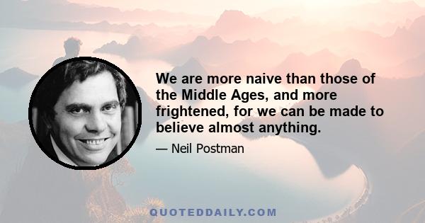 We are more naive than those of the Middle Ages, and more frightened, for we can be made to believe almost anything.