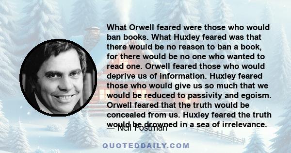 What Orwell feared were those who would ban books. What Huxley feared was that there would be no reason to ban a book, for there would be no one who wanted to read one. Orwell feared those who would deprive us of