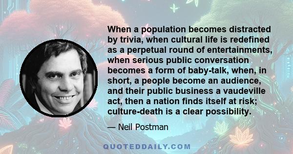 When a population becomes distracted by trivia, when cultural life is redefined as a perpetual round of entertainments, when serious public conversation becomes a form of baby-talk, when, in short, a people become an