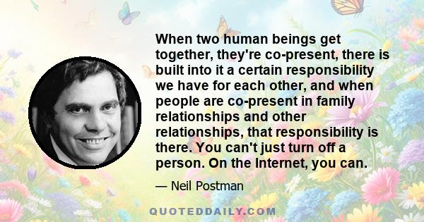 When two human beings get together, they're co-present, there is built into it a certain responsibility we have for each other, and when people are co-present in family relationships and other relationships, that