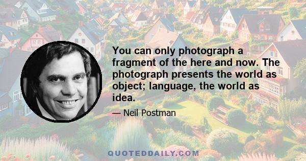 You can only photograph a fragment of the here and now. The photograph presents the world as object; language, the world as idea.