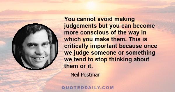 You cannot avoid making judgements but you can become more conscious of the way in which you make them. This is critically important because once we judge someone or something we tend to stop thinking about them or it.