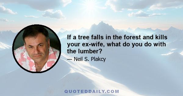 If a tree falls in the forest and kills your ex-wife, what do you do with the lumber?