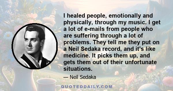 I healed people, emotionally and physically, through my music. I get a lot of e-mails from people who are suffering through a lot of problems. They tell me they put on a Neil Sedaka record, and it's like medicine. It