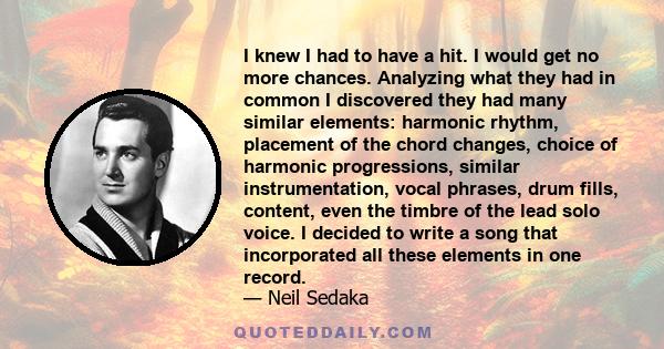 I knew I had to have a hit. I would get no more chances. Analyzing what they had in common I discovered they had many similar elements: harmonic rhythm, placement of the chord changes, choice of harmonic progressions,