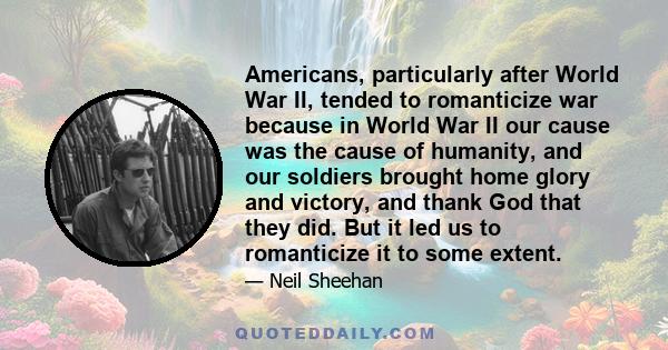 Americans, particularly after World War II, tended to romanticize war because in World War II our cause was the cause of humanity, and our soldiers brought home glory and victory, and thank God that they did. But it led 