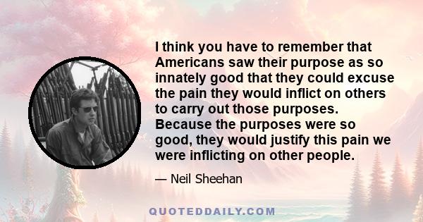 I think you have to remember that Americans saw their purpose as so innately good that they could excuse the pain they would inflict on others to carry out those purposes. Because the purposes were so good, they would