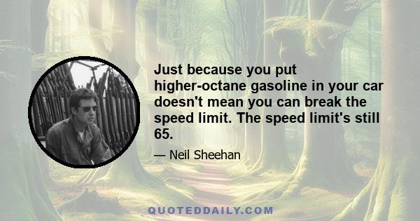 Just because you put higher-octane gasoline in your car doesn't mean you can break the speed limit. The speed limit's still 65.